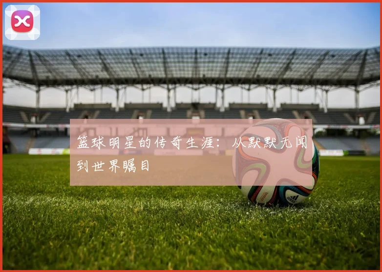 篮球明星的传奇生涯：从默默无闻到世界瞩目