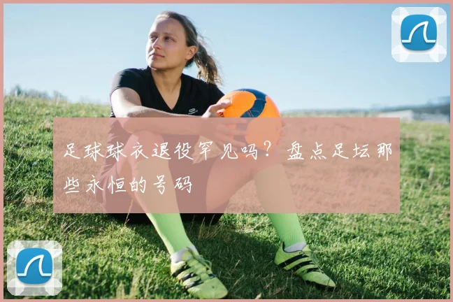 足球球衣退役罕见吗?盘点足坛那些永恒的号码