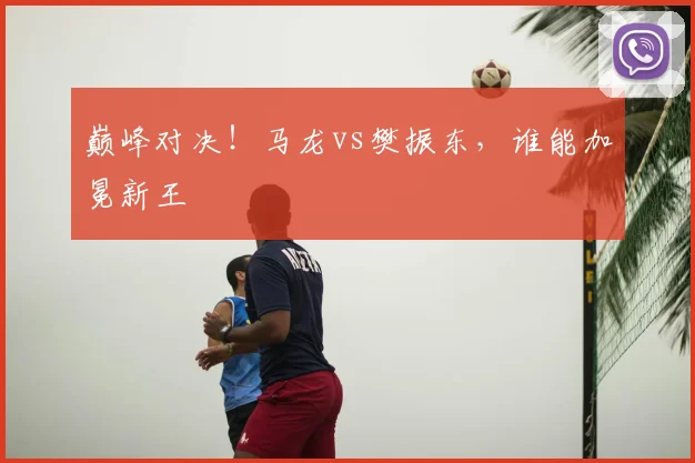 巅峰对决！马龙vs樊振东，谁能加冕新王