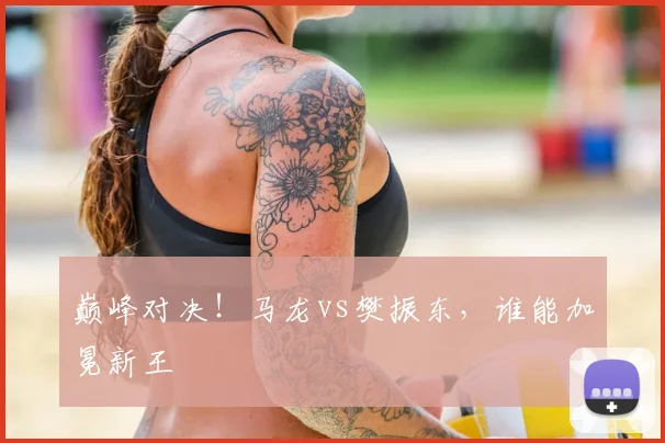巅峰对决!马龙vs樊振东,谁能加冕新王