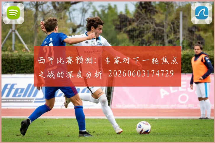 西甲比赛预测:专家对下一轮焦点之战的深度分析_20260603174729