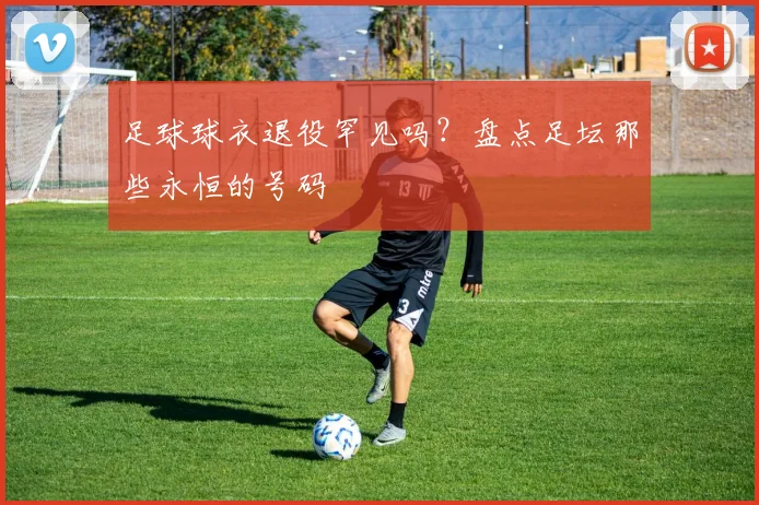 足球球衣退役罕见吗？盘点足坛那些永恒的号码